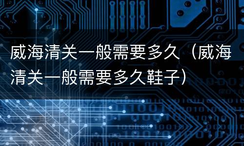 威海清关一般需要多久（威海清关一般需要多久鞋子）