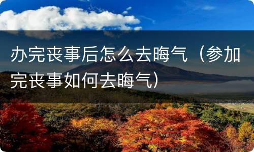 办完丧事后怎么去晦气（参加完丧事如何去晦气）