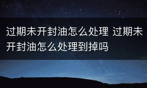 过期未开封油怎么处理 过期未开封油怎么处理到掉吗