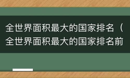 全世界面积最大的国家排名（全世界面积最大的国家排名前三的是）