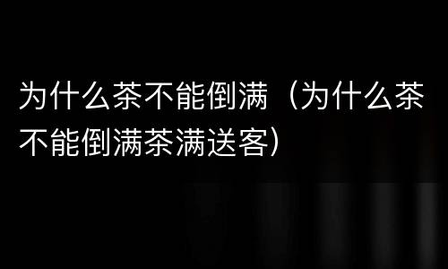 为什么茶不能倒满（为什么茶不能倒满茶满送客）