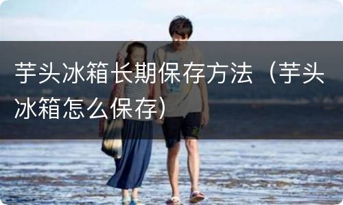芋头冰箱长期保存方法（芋头冰箱怎么保存）