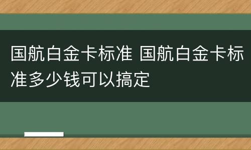国航白金卡标准 国航白金卡标准多少钱可以搞定