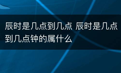 辰时是几点到几点 辰时是几点到几点钟的属什么