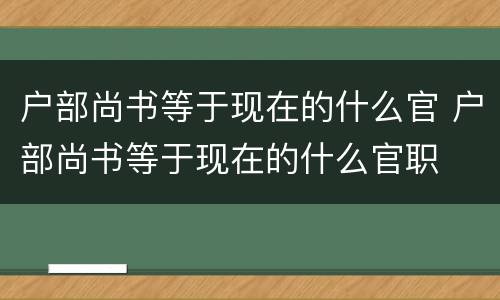 户部尚书等于现在的什么官 户部尚书等于现在的什么官职