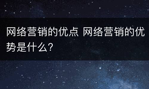 网络营销的优点 网络营销的优势是什么?