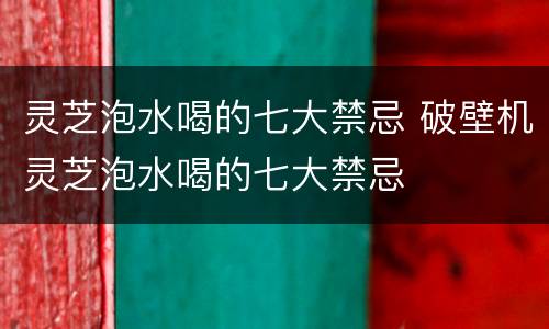 灵芝泡水喝的七大禁忌 破壁机灵芝泡水喝的七大禁忌