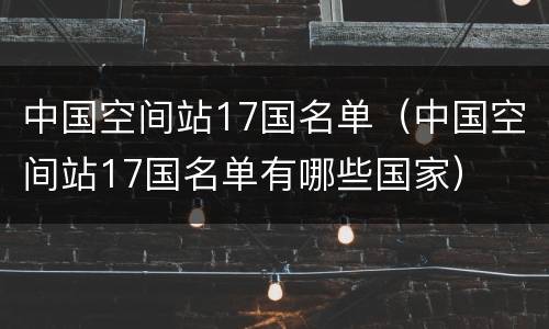 中国空间站17国名单（中国空间站17国名单有哪些国家）