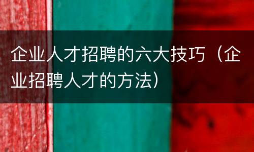 企业人才招聘的六大技巧（企业招聘人才的方法）