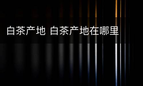 白茶产地 白茶产地在哪里