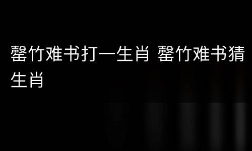 罄竹难书打一生肖 罄竹难书猜生肖