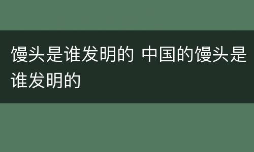 馒头是谁发明的 中国的馒头是谁发明的