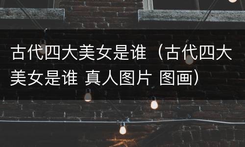 古代四大美女是谁（古代四大美女是谁 真人图片 图画）