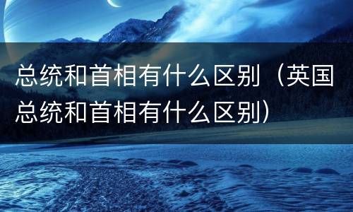 总统和首相有什么区别（英国总统和首相有什么区别）