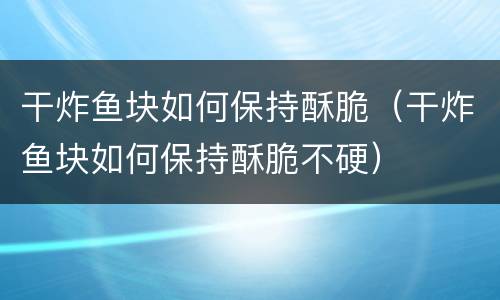 干炸鱼块如何保持酥脆（干炸鱼块如何保持酥脆不硬）