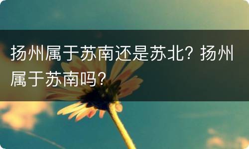 扬州属于苏南还是苏北? 扬州属于苏南吗?