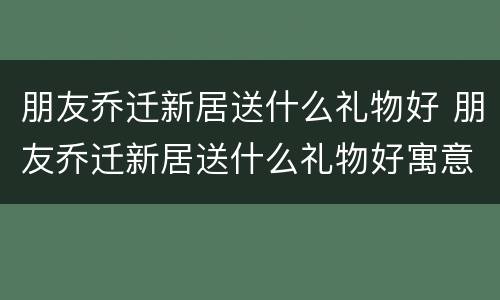 朋友乔迁新居送什么礼物好 朋友乔迁新居送什么礼物好寓意好