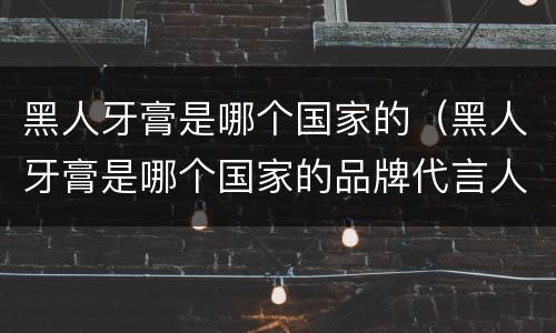 黑人牙膏是哪个国家的（黑人牙膏是哪个国家的品牌代言人）