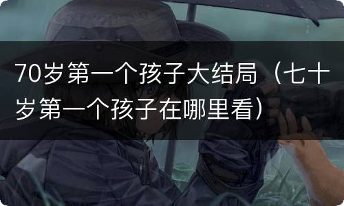 70岁第一个孩子大结局（七十岁第一个孩子在哪里看）