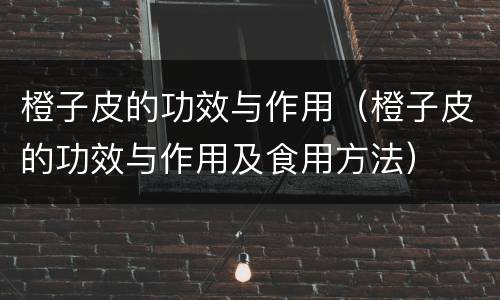 橙子皮的功效与作用（橙子皮的功效与作用及食用方法）