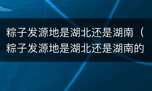 粽子发源地是湖北还是湖南（粽子发源地是湖北还是湖南的）