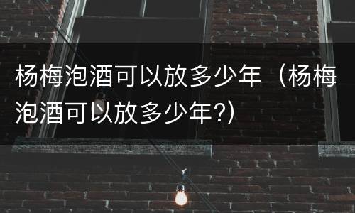 杨梅泡酒可以放多少年（杨梅泡酒可以放多少年?）