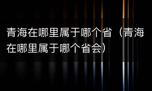 青海在哪里属于哪个省（青海在哪里属于哪个省会）