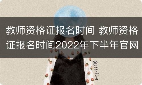 教师资格证报名时间 教师资格证报名时间2022年下半年官网