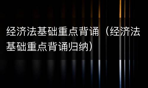 经济法基础重点背诵（经济法基础重点背诵归纳）