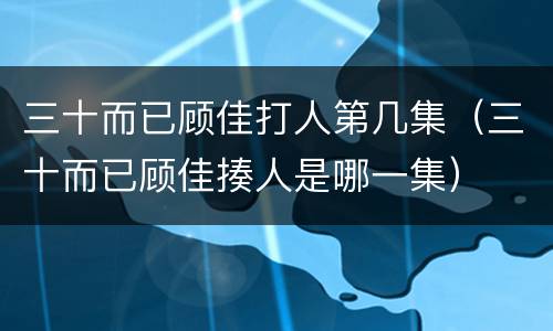 三十而已顾佳打人第几集（三十而已顾佳揍人是哪一集）