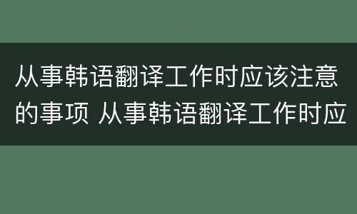 从事韩语翻译工作时应该注意的事项 从事韩语翻译工作时应该注意的事项有哪些