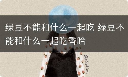 绿豆不能和什么一起吃 绿豆不能和什么一起吃香哈