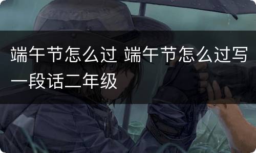 端午节怎么过 端午节怎么过写一段话二年级