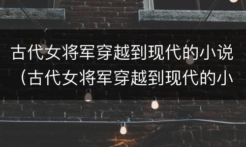古代女将军穿越到现代的小说（古代女将军穿越到现代的小说）