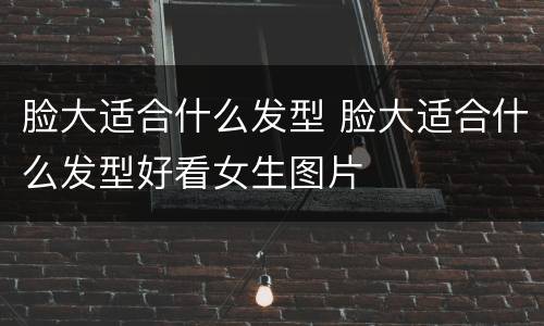 脸大适合什么发型 脸大适合什么发型好看女生图片