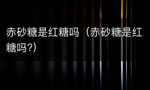 赤砂糖是红糖吗（赤砂糖是红糖吗?）