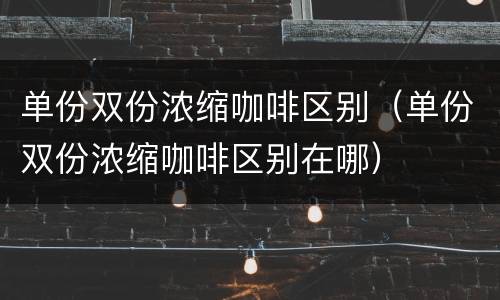 单份双份浓缩咖啡区别（单份双份浓缩咖啡区别在哪）