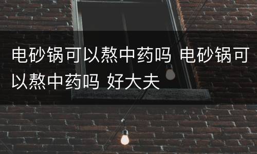电砂锅可以熬中药吗 电砂锅可以熬中药吗 好大夫
