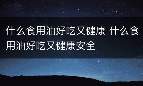 什么食用油好吃又健康 什么食用油好吃又健康安全