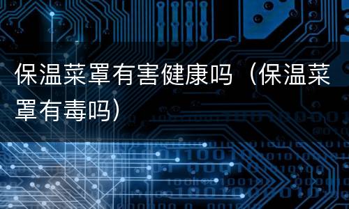 保温菜罩有害健康吗（保温菜罩有毒吗）