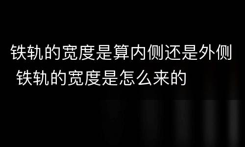 铁轨的宽度是算内侧还是外侧 铁轨的宽度是怎么来的