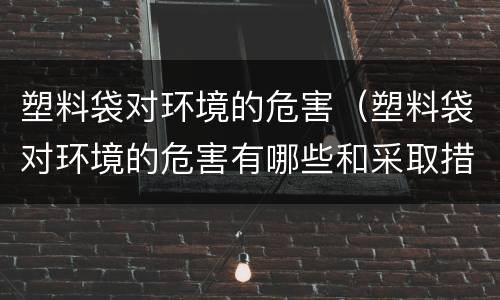 塑料袋对环境的危害（塑料袋对环境的危害有哪些和采取措施）