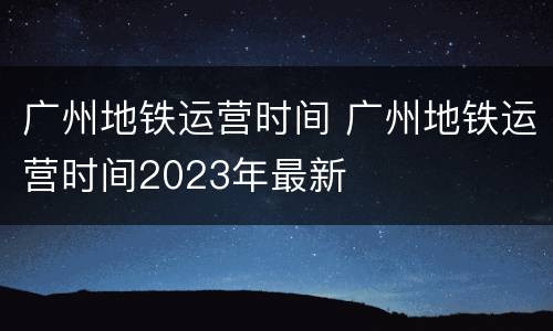 广州地铁运营时间 广州地铁运营时间2023年最新