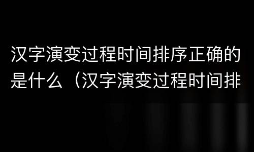 汉字演变过程时间排序正确的是什么（汉字演变过程时间排序正确的是什么朝代）
