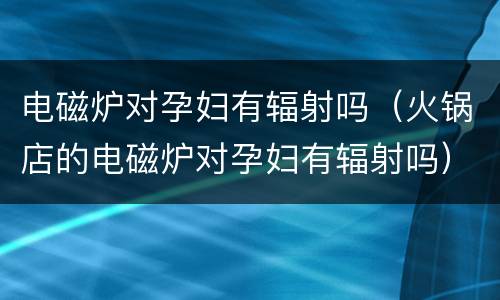 电磁炉对孕妇有辐射吗（火锅店的电磁炉对孕妇有辐射吗）