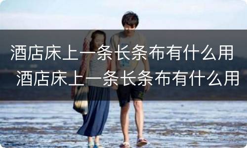 酒店床上一条长条布有什么用 酒店床上一条长条布有什么用 终于知道了