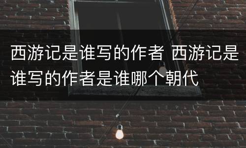 西游记是谁写的作者 西游记是谁写的作者是谁哪个朝代