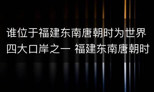 谁位于福建东南唐朝时为世界四大口岸之一 福建东南唐朝时为世界四大口岸之一