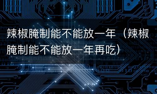 辣椒腌制能不能放一年（辣椒腌制能不能放一年再吃）
