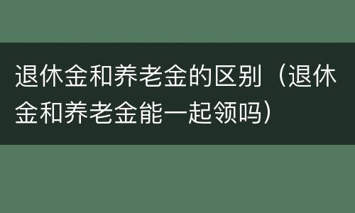 退休金和养老金的区别（退休金和养老金能一起领吗）